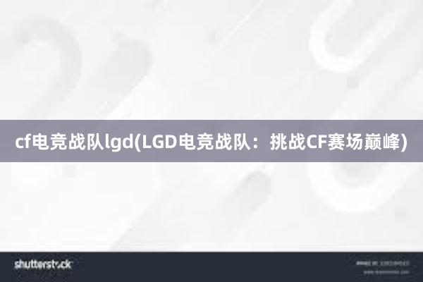 cf电竞战队lgd(LGD电竞战队：挑战CF赛场巅峰)