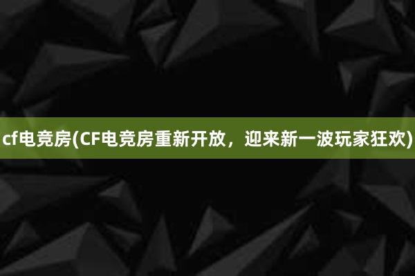 cf电竞房(CF电竞房重新开放，迎来新一波玩家狂欢)