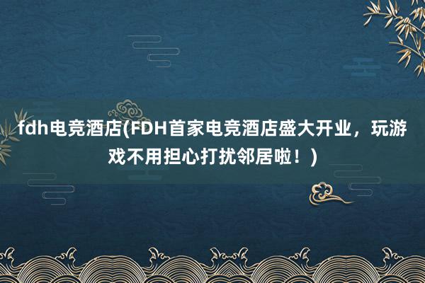 fdh电竞酒店(FDH首家电竞酒店盛大开业，玩游戏不用担心打扰邻居啦！)