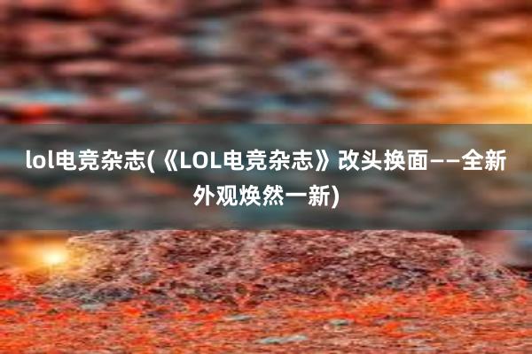 lol电竞杂志(《LOL电竞杂志》改头换面——全新外观焕然一新)