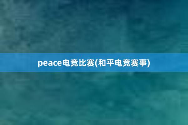 peace电竞比赛(和平电竞赛事)