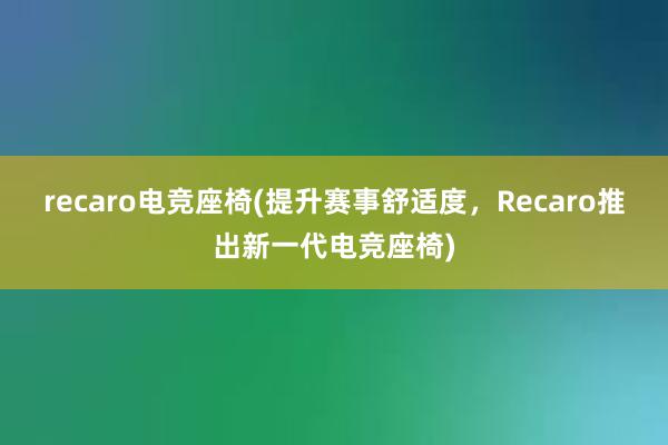 recaro电竞座椅(提升赛事舒适度，Recaro推出新一代电竞座椅)