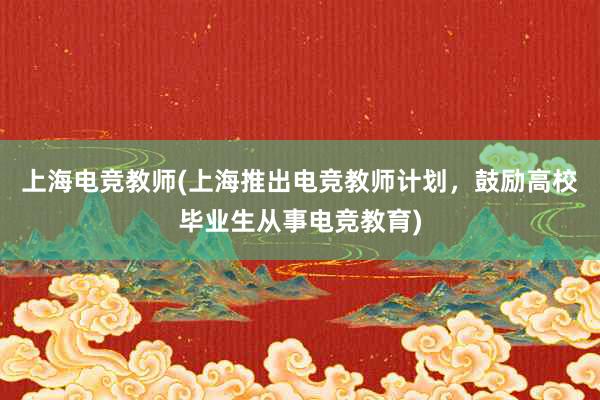 上海电竞教师(上海推出电竞教师计划，鼓励高校毕业生从事电竞教育)