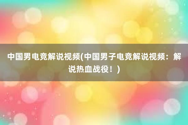 中国男电竞解说视频(中国男子电竞解说视频：解说热血战役！)