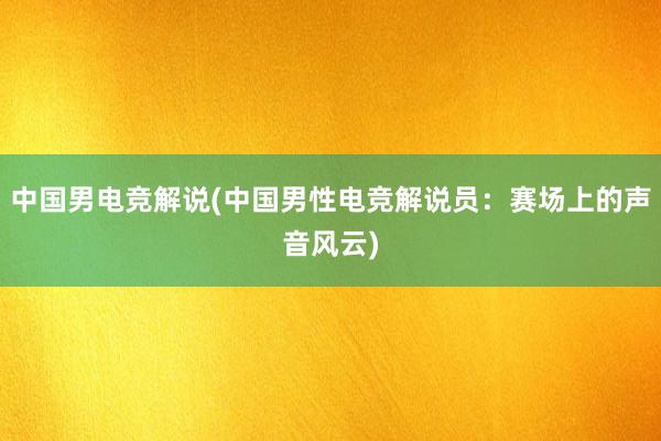 中国男电竞解说(中国男性电竞解说员：赛场上的声音风云)