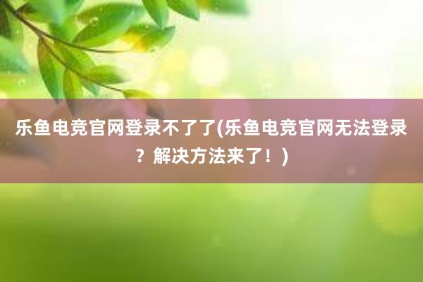 乐鱼电竞官网登录不了了(乐鱼电竞官网无法登录？解决方法来了！)