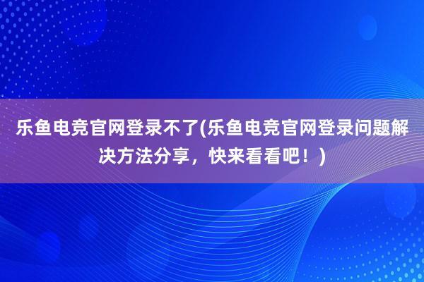 乐鱼电竞官网登录不了(乐鱼电竞官网登录问题解决方法分享，快来看看吧！)