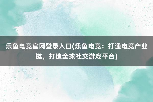 乐鱼电竞官网登录入口(乐鱼电竞：打通电竞产业链，打造全球社交游戏平台)