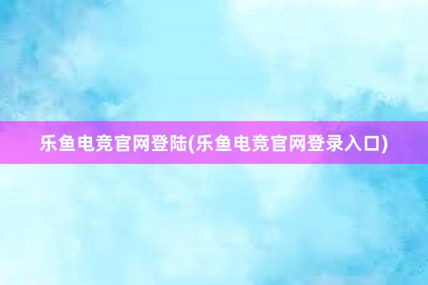 乐鱼电竞官网登陆(乐鱼电竞官网登录入口)