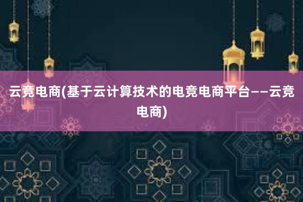 云竞电商(基于云计算技术的电竞电商平台——云竞电商)