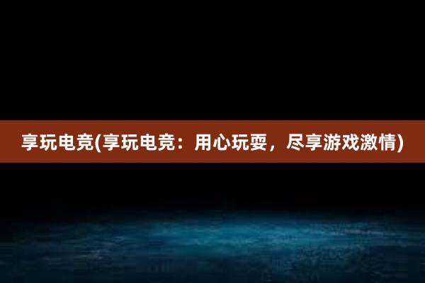 享玩电竞(享玩电竞：用心玩耍，尽享游戏激情)