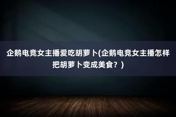 企鹅电竞女主播爱吃胡萝卜(企鹅电竞女主播怎样把胡萝卜变成美食？)