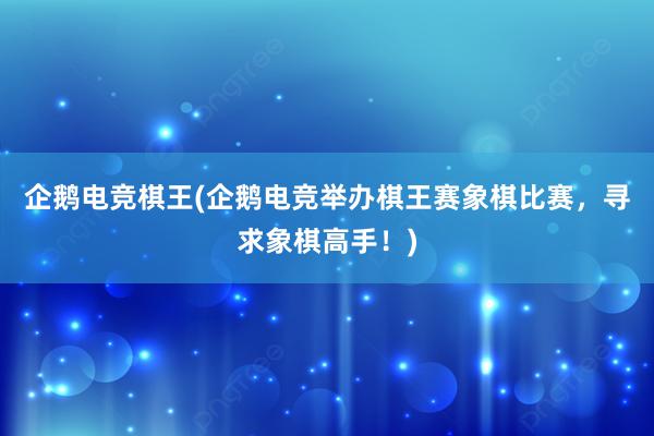 企鹅电竞棋王(企鹅电竞举办棋王赛象棋比赛，寻求象棋高手！)