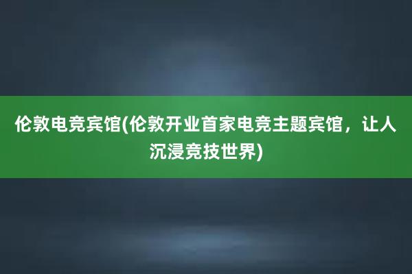 伦敦电竞宾馆(伦敦开业首家电竞主题宾馆，让人沉浸竞技世界)