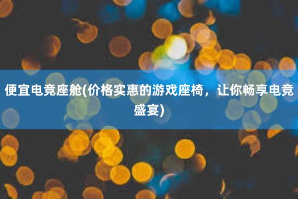 便宜电竞座舱(价格实惠的游戏座椅，让你畅享电竞盛宴)