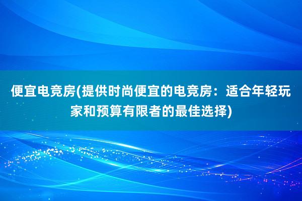 便宜电竞房(提供时尚便宜的电竞房：适合年轻玩家和预算有限者的最佳选择)