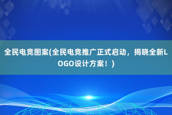 全民电竞图案(全民电竞推广正式启动，揭晓全新LOGO设计方案！)