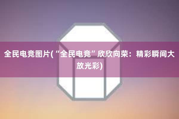 全民电竞图片(“全民电竞”欣欣向荣：精彩瞬间大放光彩)