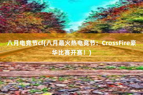 八月电竞节cf(八月最火热电竞节：CrossFire豪华比赛开赛！)