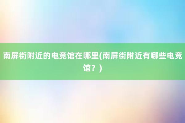 南屏街附近的电竞馆在哪里(南屏街附近有哪些电竞馆？)