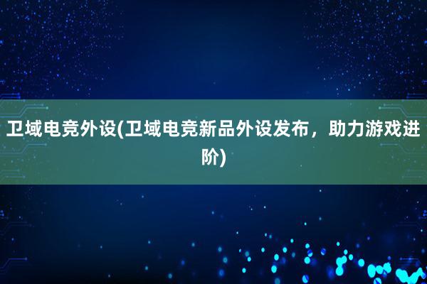 卫域电竞外设(卫域电竞新品外设发布，助力游戏进阶)