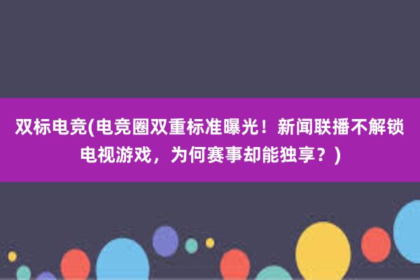 双标电竞(电竞圈双重标准曝光！新闻联播不解锁电视游戏，为何赛事却能独享？)