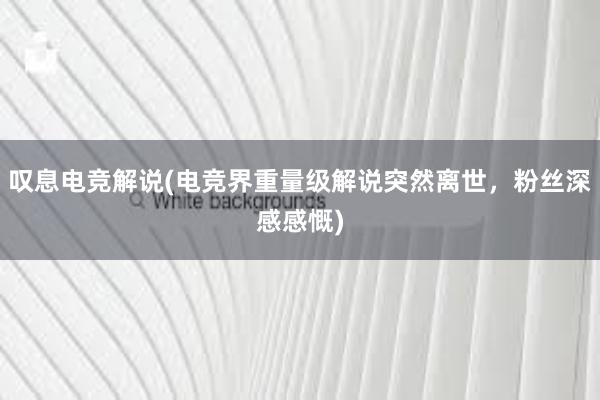 叹息电竞解说(电竞界重量级解说突然离世，粉丝深感感慨)