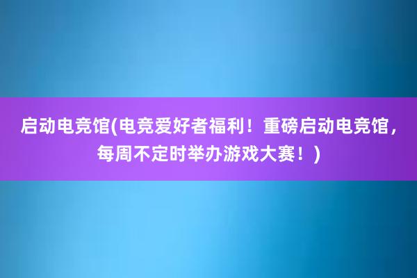 启动电竞馆(电竞爱好者福利！重磅启动电竞馆，每周不定时举办游戏大赛！)