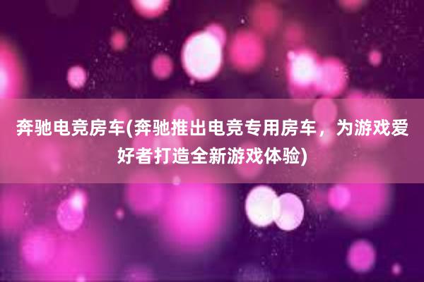 奔驰电竞房车(奔驰推出电竞专用房车，为游戏爱好者打造全新游戏体验)