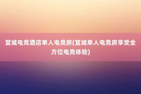 宜城电竞酒店单人电竞房(宜城单人电竞房享受全方位电竞体验)