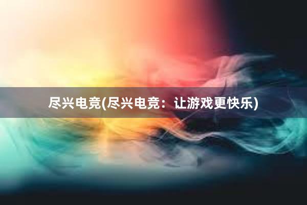 尽兴电竞(尽兴电竞：让游戏更快乐)