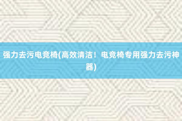 强力去污电竞椅(高效清洁！电竞椅专用强力去污神器)