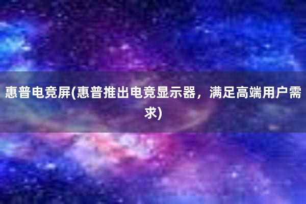 惠普电竞屏(惠普推出电竞显示器，满足高端用户需求)