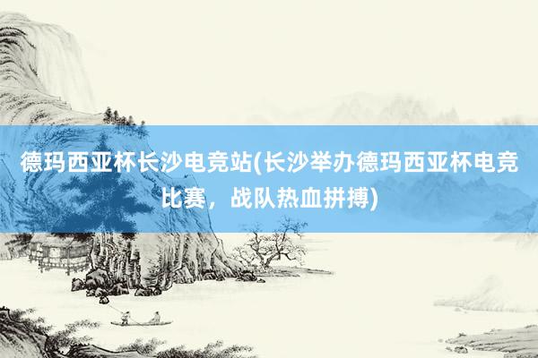 德玛西亚杯长沙电竞站(长沙举办德玛西亚杯电竞比赛，战队热血拼搏)