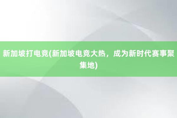 新加坡打电竞(新加坡电竞大热，成为新时代赛事聚集地)