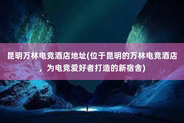 昆明万林电竞酒店地址(位于昆明的万林电竞酒店，为电竞爱好者打造的新宿舍)