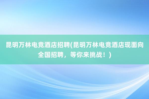 昆明万林电竞酒店招聘(昆明万林电竞酒店现面向全国招聘，等你来挑战！)