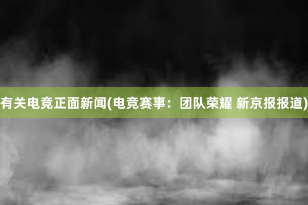 有关电竞正面新闻(电竞赛事：团队荣耀 新京报报道)