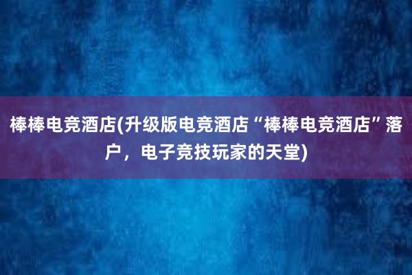 棒棒电竞酒店(升级版电竞酒店“棒棒电竞酒店”落户，电子竞技玩家的天堂)