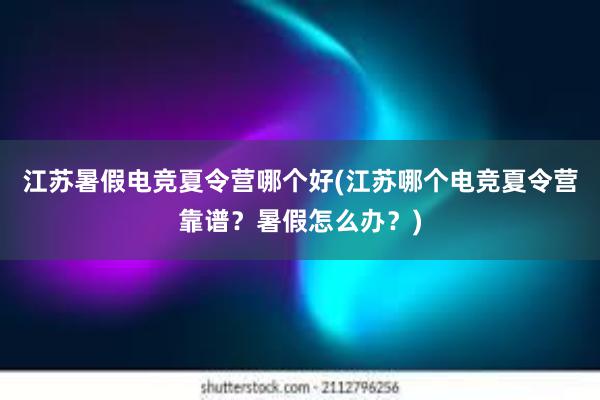 江苏暑假电竞夏令营哪个好(江苏哪个电竞夏令营靠谱？暑假怎么办？)