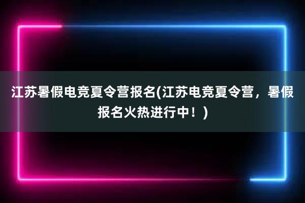 江苏暑假电竞夏令营报名(江苏电竞夏令营，暑假报名火热进行中！)