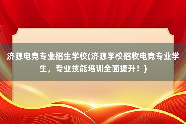 济源电竞专业招生学校(济源学校招收电竞专业学生，专业技能培训全面提升！)