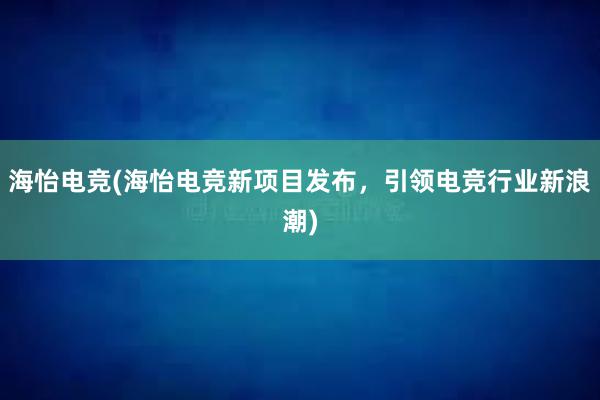 海怡电竞(海怡电竞新项目发布，引领电竞行业新浪潮)