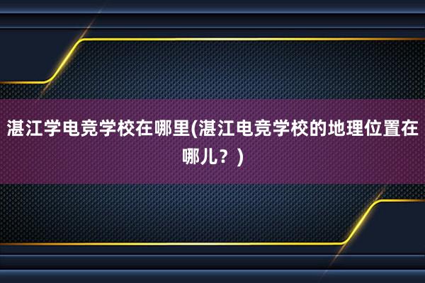 湛江学电竞学校在哪里(湛江电竞学校的地理位置在哪儿？)