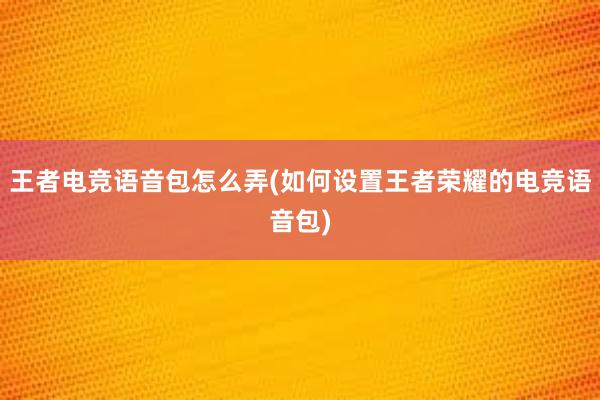 王者电竞语音包怎么弄(如何设置王者荣耀的电竞语音包)