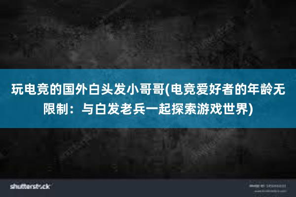 玩电竞的国外白头发小哥哥(电竞爱好者的年龄无限制：与白发老兵一起探索游戏世界)