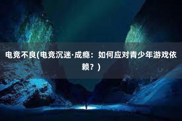 电竞不良(电竞沉迷·成瘾：如何应对青少年游戏依赖？)