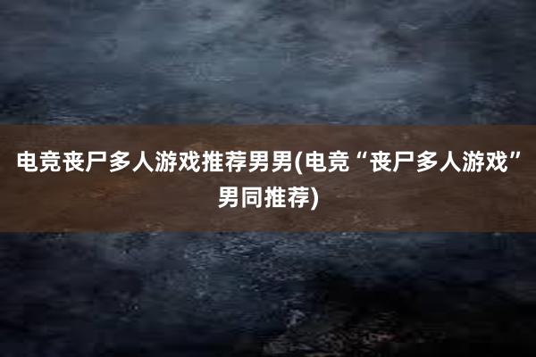 电竞丧尸多人游戏推荐男男(电竞“丧尸多人游戏”男同推荐)