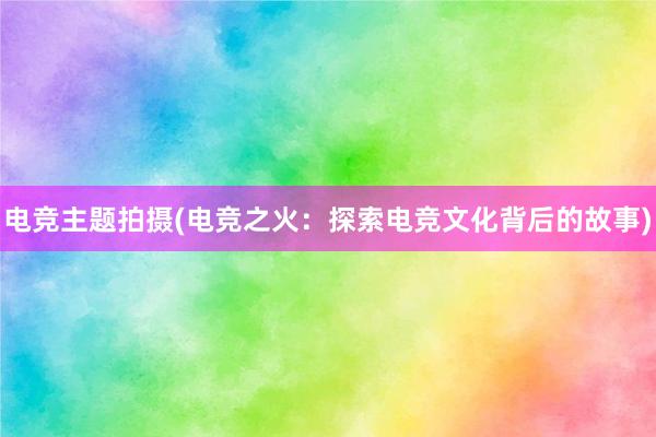 电竞主题拍摄(电竞之火：探索电竞文化背后的故事)