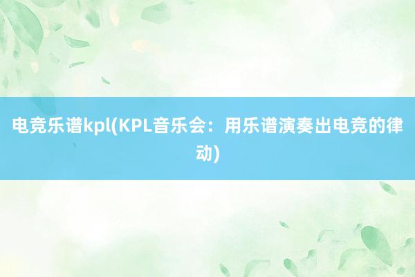 电竞乐谱kpl(KPL音乐会：用乐谱演奏出电竞的律动)